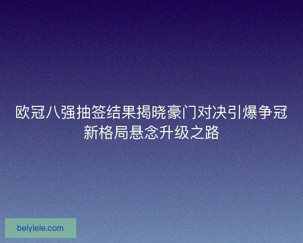 欧冠八强抽签结果揭晓豪门对决引爆争冠新格局悬念升级之路