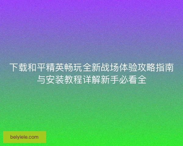 下载和平精英畅玩全新战场体验攻略指南与安装教程详解新手必看全 下载和平精英畅玩全新战场体验攻略指南与安装教程详解新手必看全