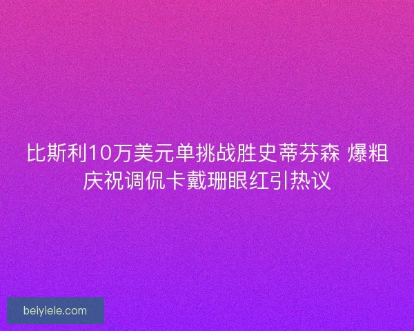 比斯利10万美元单挑战胜史蒂芬森 爆粗庆祝调侃卡戴珊眼红引热议