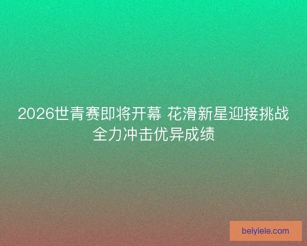 2026世青赛即将开幕 花滑新星迎接挑战全力冲击优异成绩