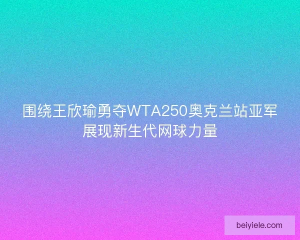 围绕王欣瑜勇夺WTA250奥克兰站亚军展现新生代网球力量