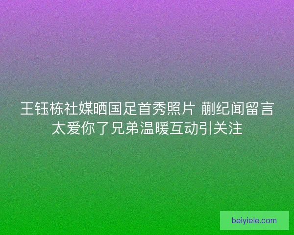 王钰栋社媒晒国足首秀照片 蒯纪闻留言太爱你了兄弟温暖互动引关注