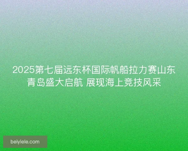 2025第七届远东杯国际帆船拉力赛山东青岛盛大启航 展现海上竞技风采