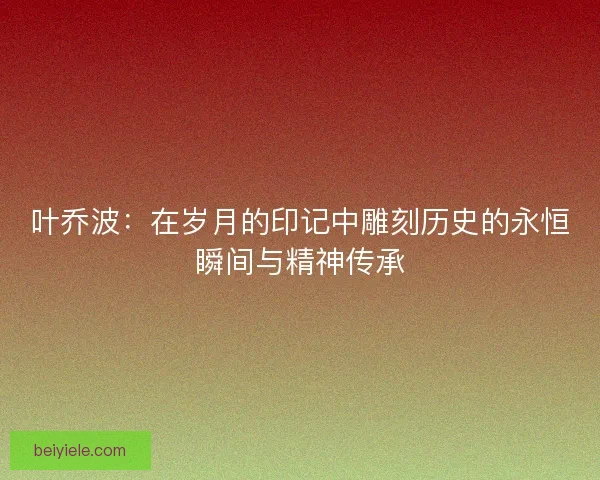 叶乔波：在岁月的印记中雕刻历史的永恒瞬间与精神传承