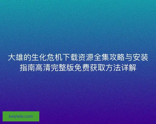 大雄的生化危机下载资源全集攻略与安装指南高清完整版免费获取方法详解