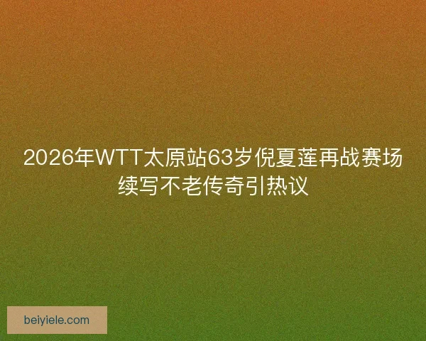 2026年WTT太原站63岁倪夏莲再战赛场续写不老传奇引热议