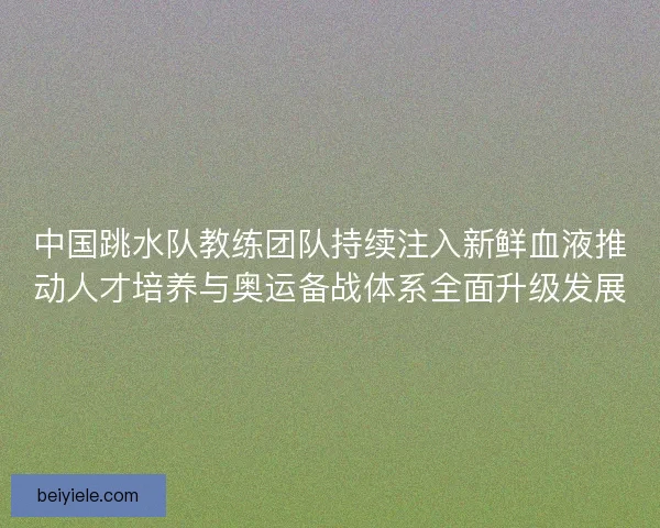中国跳水队教练团队持续注入新鲜血液推动人才培养与奥运备战体系全面升级发展 中国跳水队教练团队持续注入新鲜血液推动人才培养与奥运备战体系全面升级发展