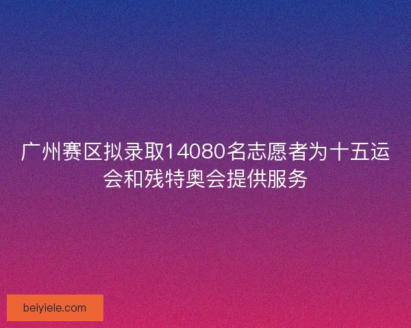 广州赛区拟录取14080名志愿者为十五运会和残特奥会提供服务