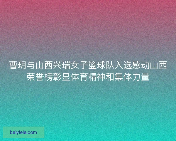 曹玥与山西兴瑞女子篮球队入选感动山西荣誉榜彰显体育精神和集体力量