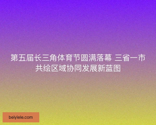 第五届长三角体育节圆满落幕 三省一市共绘区域协同发展新蓝图