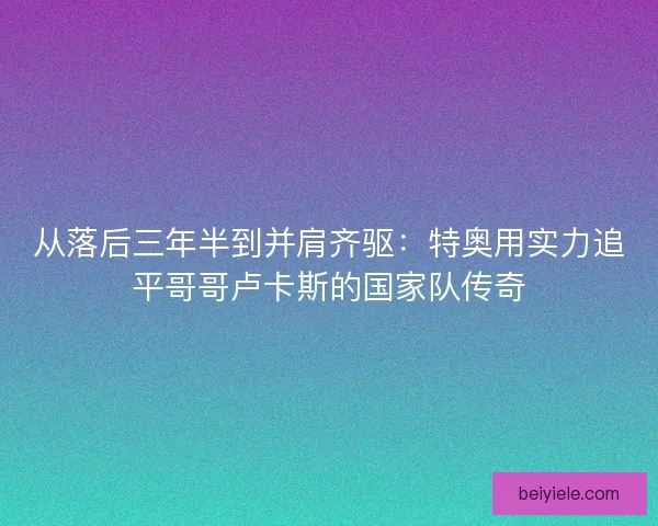 从落后三年半到并肩齐驱：特奥用实力追平哥哥卢卡斯的国家队传奇