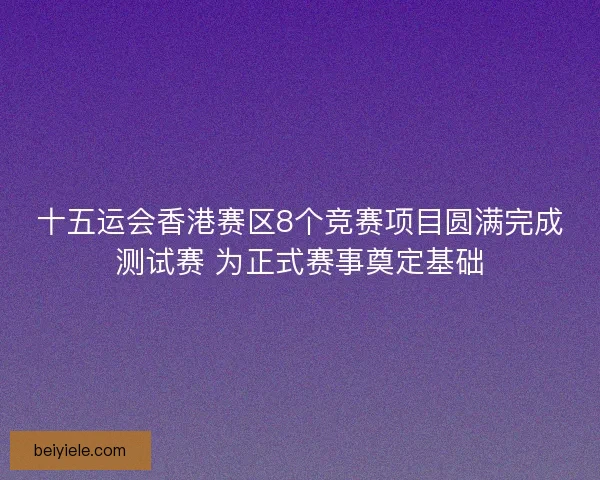 十五运会香港赛区8个竞赛项目圆满完成测试赛 为正式赛事奠定基础