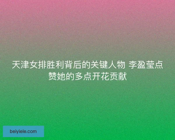 天津女排胜利背后的关键人物 李盈莹点赞她的多点开花贡献 天津女排胜利背后的关键人物 李盈莹点赞她的多点开花贡献