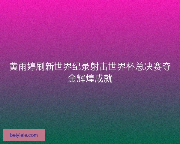 黄雨婷刷新世界纪录射击世界杯总决赛夺金辉煌成就 黄雨婷刷新世界纪录射击世界杯总决赛夺金辉煌成就