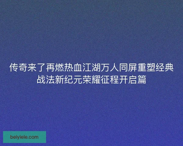 传奇来了再燃热血江湖万人同屏重塑经典战法新纪元荣耀征程开启篇 传奇来了再燃热血江湖万人同屏重塑经典战法新纪元荣耀征程开启篇