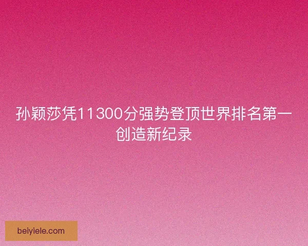 孙颖莎凭11300分强势登顶世界排名第一创造新纪录