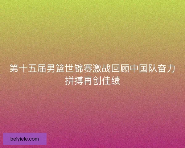 第十五届男篮世锦赛激战回顾中国队奋力拼搏再创佳绩 第十五届男篮世锦赛激战回顾中国队奋力拼搏再创佳绩