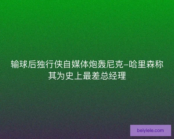输球后独行侠自媒体炮轰尼克-哈里森称其为史上最差总经理