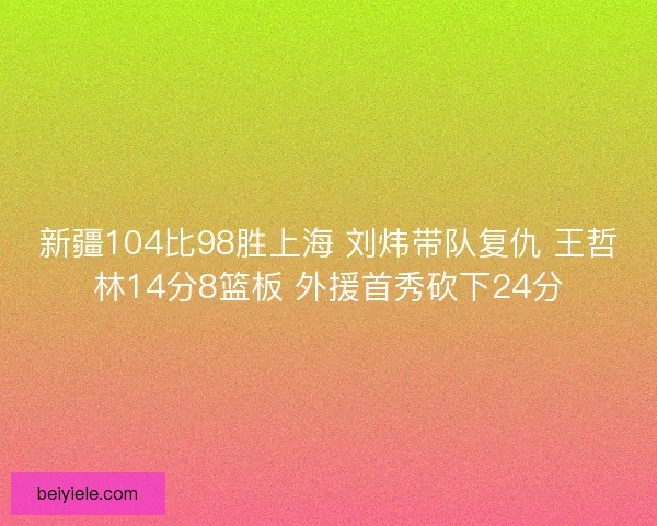 新疆104比98胜上海 刘炜带队复仇 王哲林14分8篮板 外援首秀砍下24分