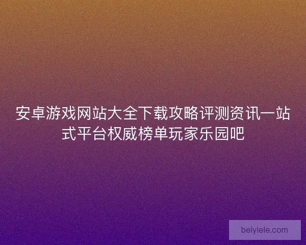 安卓游戏网站大全下载攻略评测资讯一站式平台权威榜单玩家乐园吧 安卓游戏网站大全下载攻略评测资讯一站式平台权威榜单玩家乐园吧