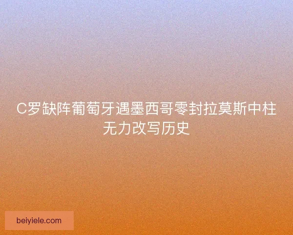 C罗缺阵葡萄牙遇墨西哥零封拉莫斯中柱无力改写历史 C罗缺阵葡萄牙遇墨西哥零封拉莫斯中柱无力改写历史