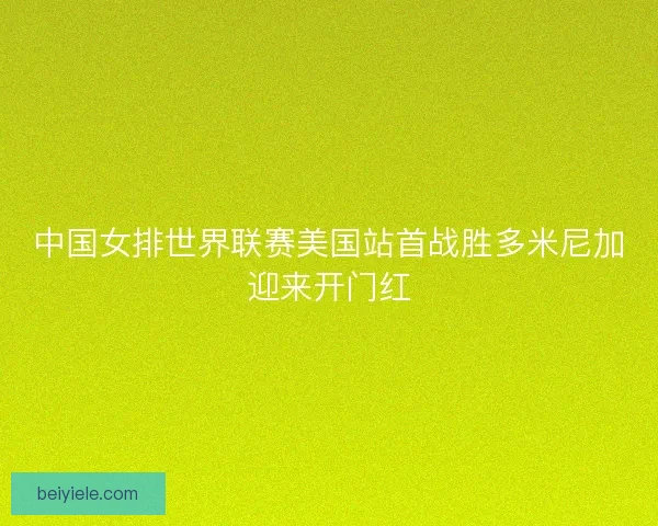 中国女排世界联赛美国站首战胜多米尼加迎来开门红 中国女排世界联赛美国站首战胜多米尼加迎来开门红