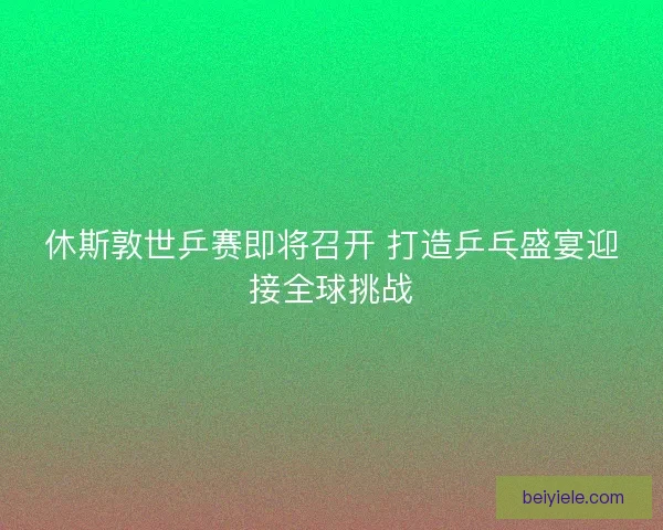 休斯敦世乒赛即将召开 打造乒乓盛宴迎接全球挑战 休斯敦世乒赛即将召开 打造乒乓盛宴迎接全球挑战