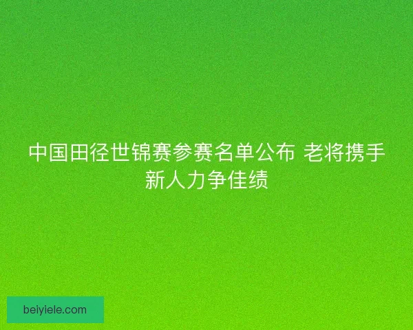 中国田径世锦赛参赛名单公布 老将携手新人力争佳绩 中国田径世锦赛参赛名单公布 老将携手新人力争佳绩