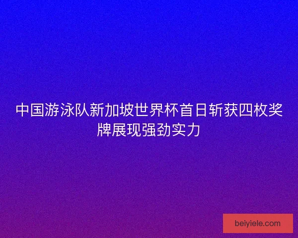 中国游泳队新加坡世界杯首日斩获四枚奖牌展现强劲实力 中国游泳队新加坡世界杯首日斩获四枚奖牌展现强劲实力