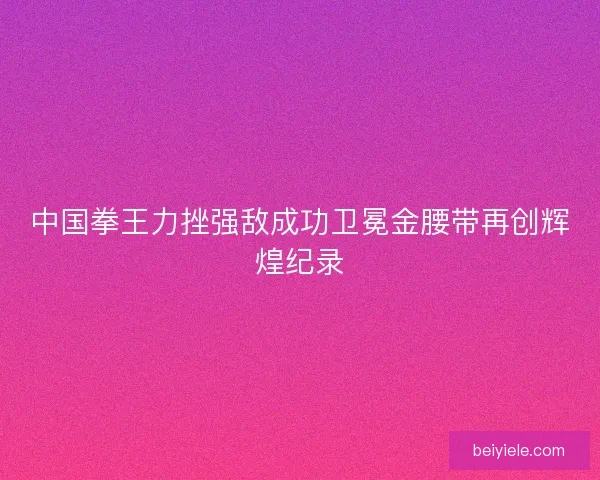中国拳王力挫强敌成功卫冕金腰带再创辉煌纪录 中国拳王力挫强敌成功卫冕金腰带再创辉煌纪录